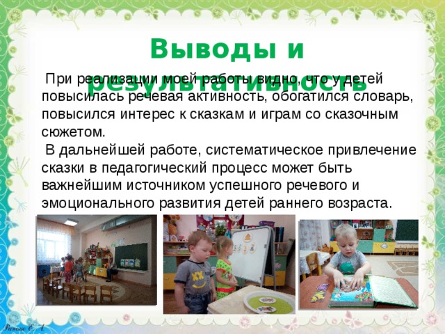 Выводы и результативность  При реализации моей работы видно, что у детей повысилась речевая активность, обогатился словарь, повысился интерес к сказкам и играм со сказочным сюжетом.  В дальнейшей работе, систематическое привлечение сказки в педагогический процесс может быть важнейшим источником успешного речевого и эмоционального развития детей раннего возраста. 