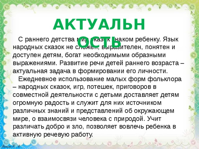 АКТУАЛЬНОСТЬ  С раннего детства мир сказок знаком ребенку. Язык народных сказок не сложен, выразителен, понятен и доступен детям, богат необходимыми образными выражениями. Развитие речи детей раннего возраста – актуальная задача в формировании его личности.  Ежедневное использование малых форм фольклора – народных сказок, игр, потешек, приговоров в совместной деятельности с детьми доставляет детям огромную радость и служит для них источником различных знаний и представлений об окружающем мире, о взаимосвязи человека с природой. Учит различать добро и зло, позволяет вовлечь ребенка в активную речевую работу. 