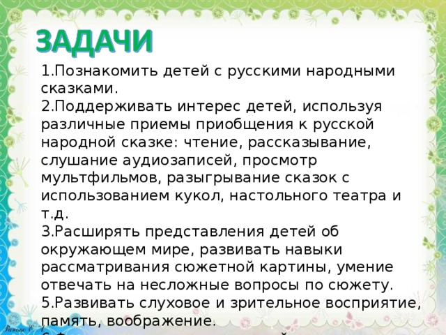 1.Познакомить детей с русскими народными сказками. 2.Поддерживать интерес детей, используя различные приемы приобщения к русской народной сказке: чтение, рассказывание, слушание аудиозаписей, просмотр мультфильмов, разыгрывание сказок с использованием кукол, настольного театра и т.д. 3.Расширять представления детей об окружающем мире, развивать навыки рассматривания сюжетной картины, умение отвечать на несложные вопросы по сюжету. 5.Развивать слуховое и зрительное восприятие, память, воображение. 6.Формировать основы связной речи, обогащать словарь. 7.Развивать игровую деятельность детей, используя полученные ими знания и представления. 