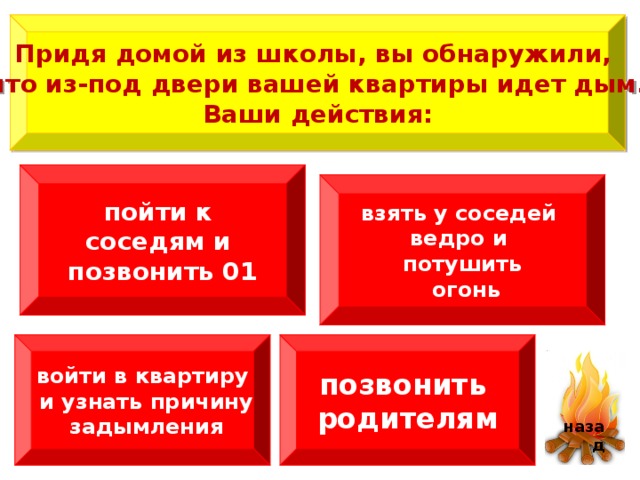  Придя домой из школы, вы обнаружили, что из-под двери вашей квартиры идет дым.  Ваши действия:  пойти к соседям и позвонить 01 взять у соседей ведро и потушить  огонь войти в квартиру  и узнать причину  задымления позвонить родителям   назад 4 