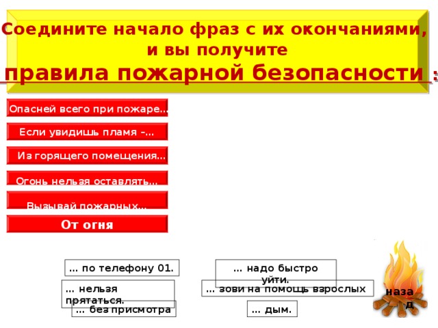   Соедините начало фраз с их окончаниями, и вы получите  правила пожарной безопасности :    Опасней всего при пожаре…  Если увидишь пламя –…  Из горящего помещения…  Огонь нельзя оставлять…    Вызывай пожарных…  От огня   назад … надо быстро уйти. … по телефону 01. … нельзя прятаться. … зови на помощь взрослых … без присмотра … дым. 6 