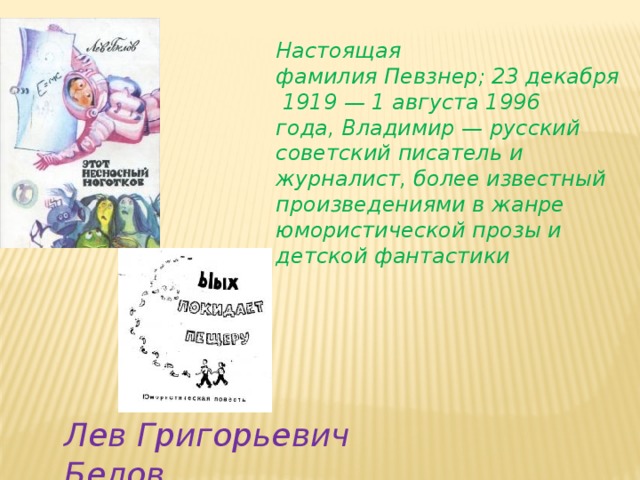 Настоящая фамилия Певзнер; 23 декабря 1919 — 1 августа 1996 года, Владимир — русский советский писатель и журналист, более известный произведениями в жанре юмористической прозы и детской фантастики Лев Григорьевич Белов 
