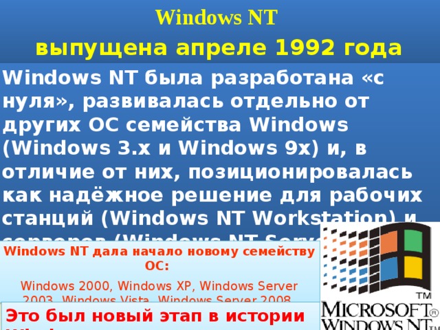 Windows NT выпущена апреле 1992 года Windows NT была разработана «с нуля», развивалась отдельно от других ОС семейства Windows (Windows 3.x и Windows 9x) и, в отличие от них, позиционировалась как надёжное решение для рабочих станций (Windows NT Workstation) и серверов (Windows NT Server) Windows NT дала начало новому семейству ОС: Windows 2000, Windows XP, Windows Server 2003, Windows Vista, Windows Server 2008, Windows 7 Это был новый этап в истории Windows 