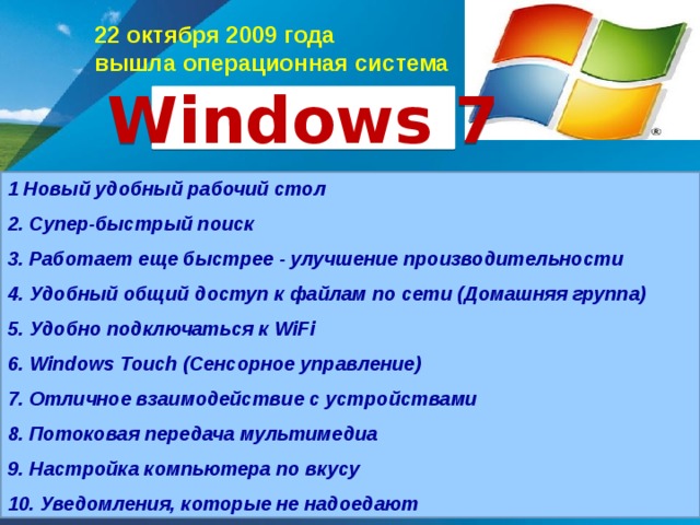 22 октября 2009 года вышла операционная система Windows  7 1 Новый удобный рабочий стол 2. Супер-быстрый поиск 3. Работает еще быстрее - улучшение производительности 4. Удобный общий доступ к файлам по сети (Домашняя группа) 5. Удобно подключаться к WiFi 6. Windows Touch (Сенсорное управление) 7. Отличное взаимодействие с устройствами 8. Потоковая передача мультимедиа 9. Настройка компьютера по вкусу 10. Уведомления, которые не надоедают Пакет обновления Service Pack 2 для Windows XP предлагает новое решение проблем, связанных с безопасностью персональных компьютеров за счет целого ряда фундаментальных усовершенствований операционной системы. Он снижает уязвимость в четырех областях, которые чаще всего подвергаются атакам: Делает более безопасной работу в сети сети, Обеспечивает улучшенную обработка вложений Повышает защиту памяти, Обеспечивает безопасную работу с Интернетом.   