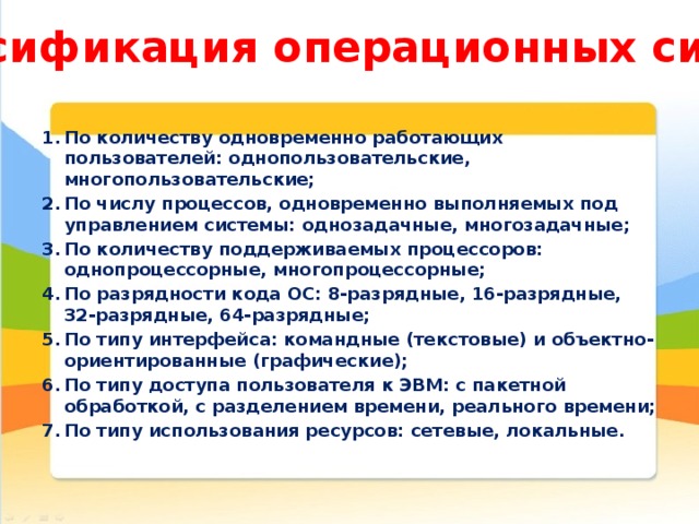 Классификация операционных систем По количеству одновременно работающих пользователей: однопользовательские, многопользовательские; По числу процессов, одновременно выполняемых под управлением системы: однозадачные, многозадачные; По количеству поддерживаемых процессоров: однопроцессорные, многопроцессорные; По разрядности кода ОС: 8-разрядные, 16-разрядные, 32-разрядные, 64-разрядные; По типу интерфейса: командные (текстовые) и объектно-ориентированные (графические); По типу доступа пользователя к ЭВМ: с пакетной обработкой, с разделением времени, реального времени; По типу использования ресурсов: сетевые, локальные. 