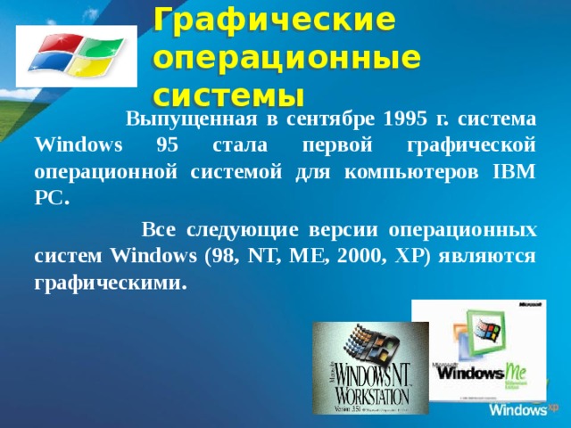 Графические  операционные системы  Выпущенная в сентябре 1995 г. система Windows 95 стала первой графической операционной системой для компьютеров IВМ РС.  Все следующие версии операционных систем Windows (98, NT, ME, 2000, XP) являются графическими.  