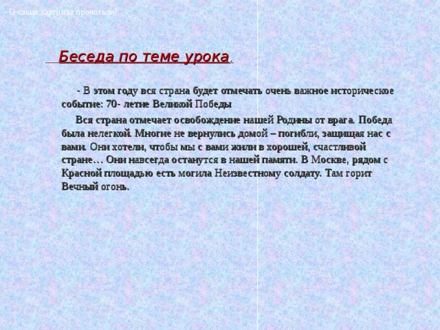 - О каких картинах прочитали?  Беседа по теме урока .  - В этом году вся страна будет отмечать очень важное историческое событие: 70- летие Великой Победы  Вся страна отмечает освобождение нашей Родины от врага. Победа была нелегкой. Многие не вернулись домой – погибли, защищая нас с вами. Они хотели, чтобы мы с вами жили в хорошей, счастливой стране… Они навсегда останутся в нашей памяти. В Москве, рядом с Красной площадью есть могила Неизвестному солдату. Там горит Вечный огонь. 