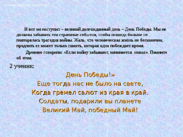 - О каких картинах прочитали?    И вот он наступил – великий долгожданный день – День Победы. Мы не должны забывать эти страшные события, чтобы никогда больше не повторялась трагедия войны. Жаль, что человеческая жизнь не бесконечна, продлить ее может только память, которая одна побеждает время.  Древние говорили: «Если войну забывают, начинается новая». Помните об этом. 2 ученик: День Победы!» Еще тогда нас не было на свете, Когда гремел салют из края в край. Солдаты, подарили вы планете Великий Май, победный Май! 