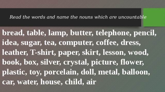 Read the words and name the nouns which are uncountable bread, table, lamp, butter, telephone, pencil, idea, sugar, tea, computer, coffee, dress, leather, T-shirt, paper, skirt, lesson, wood, book, box, silver, crystal, picture, flower, plastic, toy, porcelain, doll, metal, balloon, car, water, house, child, air 