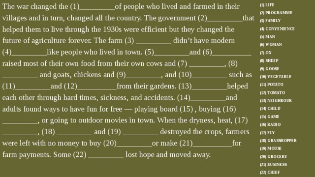 The war changed the (1)_________of people who lived and farmed in their villages and in turn, changed all the country. The government (2)_________that helped them to live through the 1930s were efficient but they changed the future of agriculture forever. The farm (3) _________ didn’t have modern (4)_________like people who lived in town. (5)_________and (6)__________ raised most of their own food from their own cows and (7) _________, (8) _________ and goats, chickens and (9)_________, and (10)_________ such as (11)_________and (12)__________from their gardens. (13)_________helped each other through hard times, sickness, and accidents. (14)_________and adults found ways to have fun for free — playing board (15) , buying (16) _________, or going to outdoor movies in town. When the dryness, heat, (17) _________, (18) _________ and (19) _________ destroyed the crops, farmers were left with no money to buy (20)_________or make (21)__________for farm payments. Some (22) _________ lost hope and moved away. (1) LIFE (2) PROGRAMME (3) FAMILY (4) CONVENIENCE (5) MAN (6) WOMAN (7) OX (8) SHEEP (9) GOOSE (10) VEGETABLE (11) POTATO (12) TOMATO (13) NEIGHBOUR (14) CHILD (15) GAME (16) RADIO (17) FLY (18) GRASSHOPPER (19) MOUSE (20) GROCERY (21) BUSINESS (22) CHIEF 