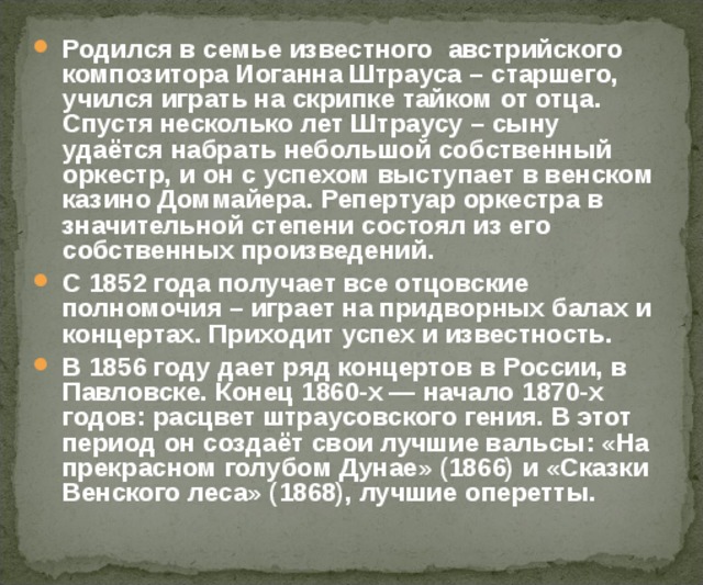 Родился в семье известного  австрийского композитора Иоганна Штрауса – старшего, учился играть на скрипке тайком от отца. Спустя несколько лет Штраусу – сыну удаётся набрать небольшой собственный оркестр, и он с успехом выступает в венском казино Доммайера. Репертуар оркестра в значительной степени состоял из его собственных произведений. С 1852 года получает все отцовские полномочия – играет на придворных балах и концертах. Приходит успех и известность. В 1856 году дает ряд концертов в России, в Павловске. Конец 1860-х — начало 1870-х годов: расцвет штраусовского гения. В этот период он создаёт свои лучшие вальсы: «На прекрасном голубом Дунае» (1866) и «Сказки Венского леса» (1868), лучшие оперетты.  