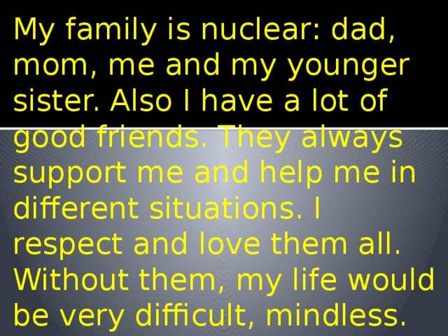 My family is nuclear: dad, mom, me and my younger sister. Also I have a lot of good friends. They always support me and help me in different situations. I respect and love them all. Without them, my life would be very difficult, mindless. 