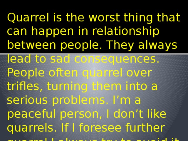Quarrel is the worst thing that can happen in relationship between people. They always lead to sad consequences. People often quarrel over trifles, turning them into a serious problems. I’m a peaceful person, I don’t like quarrels. If I foresee further quarrel I always try to avoid it . 