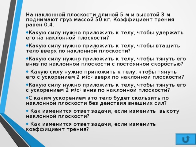 На наклонной плоскости длиной 5 м и высотой 3 м поднимают груз массой 50 кг. Коэффициент трения равен 0,4. Какую силу нужно приложить к телу, чтобы удержать его на наклонной плоскости? Какую силу нужно приложить к телу, чтобы втащить тело вверх по наклонной плоскости? Какую силу нужно приложить к телу, чтобы тянуть его вниз по наклонной плоскости с постоянной скоростью?  Какую силу нужно приложить к телу, чтобы тянуть его с ускорением 2 м/с 2  вверх по наклонной плоскости? Какую силу нужно приложить к телу, чтобы тянуть его с ускорением 2 м/с 2  вниз по наклонной плоскости? С каким ускорением это тело будет скользить по наклонной плоскости без действия внешних сил?  Как изменится ответ задачи, если изменить  высоту наклонной плоскости?  Как изменится ответ задачи, если изменить коэффициент трения? 