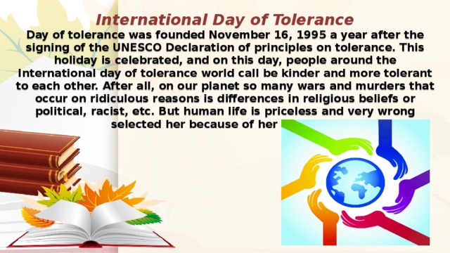 International Day of Tolerance  Day of tolerance was founded November 16, 1995 a year after the signing of the UNESCO Declaration of principles on tolerance. This holiday is celebrated, and on this day, people around the International day of tolerance world call be kinder and more tolerant to each other. After all, on our planet so many wars and murders that occur on ridiculous reasons is differences in religious beliefs or political, racist, etc. But human life is priceless and very wrong selected her because of her excesses. 