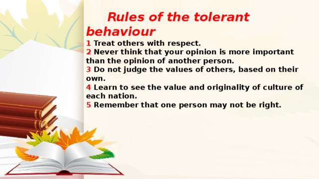  Rules of the tolerant behaviour  1 Treat others with respect.  2 Never think that your opinion is more important than the opinion of another person.  3 Do not judge the values of others, based on their own.  4 Learn to see the value and originality of culture of each nation.  5 Remember that one person may not be right.   