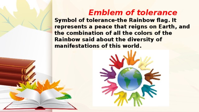  Emblem of tolerance  Symbol of tolerance-the Rainbow flag. It represents a peace that reigns on Earth, and the combination of all the colors of the Rainbow said about the diversity of manifestations of this world. 