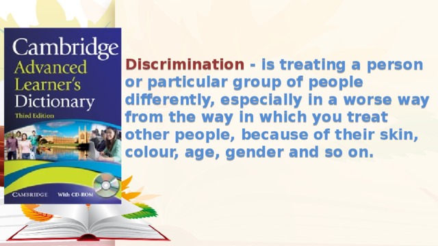 Discrimination - is treating a person or particular group of people differently, especially in a worse way from the way in which you treat other people, because of their skin, colour, age, gender and so on.   