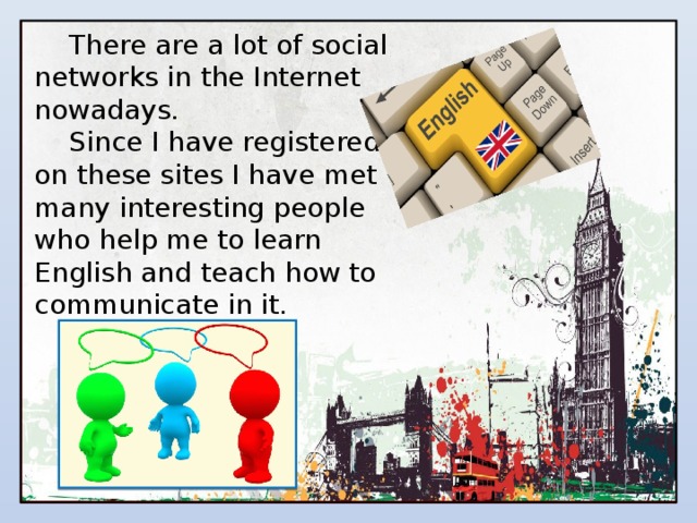 There are a lot of social networks in the Internet nowadays. Since I have registered on these sites I have met many interesting people who help me to learn English and teach how to communicate in it. 