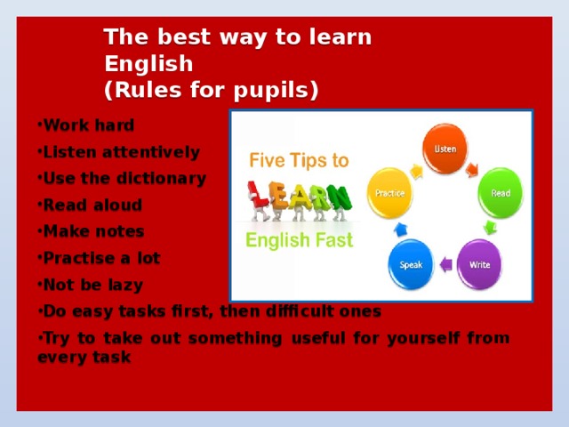  The best way to learn English  (Rules for pupils)   Work hard  Listen attentively  Use the dictionary  Read aloud  Make notes  Practise a lot  Not be lazy  Do easy tasks first, then difficult ones  Try to take out something useful for yourself from every task  