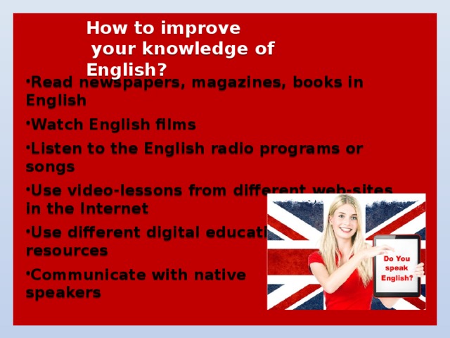  How to improve  your knowledge of English?   Read newspapers, magazines, books in English  Watch English films  Listen to the English radio programs or songs  Use video-lessons from different web-sites in the Internet  Use different digital educational resources  Communicate with native speakers 