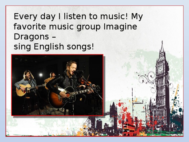 Every day I listen to music! My favorite music group Imagine Dragons – sing English songs! 