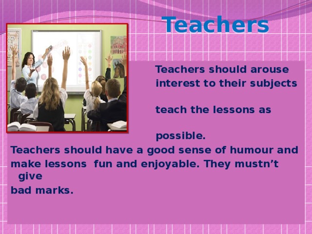 Teachers  Teachers should arouse  interest to their subjects and  teach the lessons as clearly as  possible. Teachers should have a good sense of humour and make lessons fun and enjoyable. They mustn’t give bad marks.  