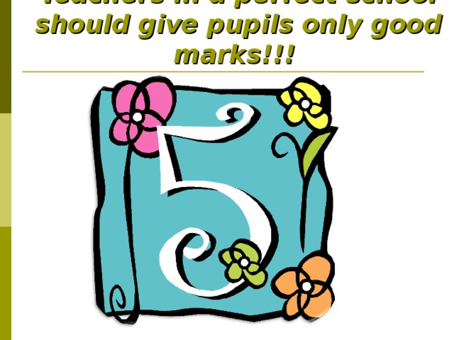 Teachers in a perfect school should give pupils only good marks!!!  