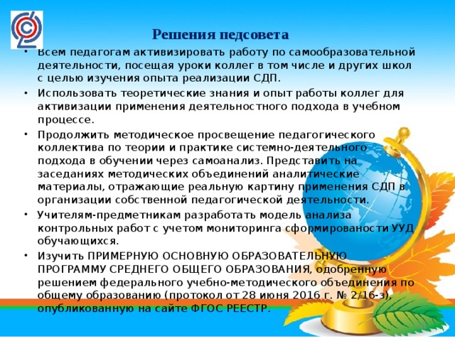 Решения педсовета Всем педагогам активизировать работу по самообразовательной деятельности, посещая уроки коллег в том числе и других школ с целью изучения опыта реализации СДП. Использовать теоретические знания и опыт работы коллег для активизации применения деятельностного подхода в учебном процессе. Продолжить методическое просвещение педагогического коллектива по теории и практике системно-деятельного подхода в обучении через самоанализ. Представить на заседаниях методических объединений аналитические материалы, отражающие реальную картину применения СДП в организации собственной педагогической деятельности.  Учителям-предметникам разработать модель анализа контрольных работ с учетом мониторинга сформированости УУД обучающихся. Изучить ПРИМЕРНУЮ ОСНОВНУЮ ОБРАЗОВАТЕЛЬНУЮ ПРОГРАММУ СРЕДНЕГО ОБЩЕГО ОБРАЗОВАНИЯ, одобренную решением федерального учебно-методического объединения по общему образованию (протокол от 28 июня 2016 г. № 2/16-з), опубликованную на сайте ФГОС РЕЕСТР.  27 