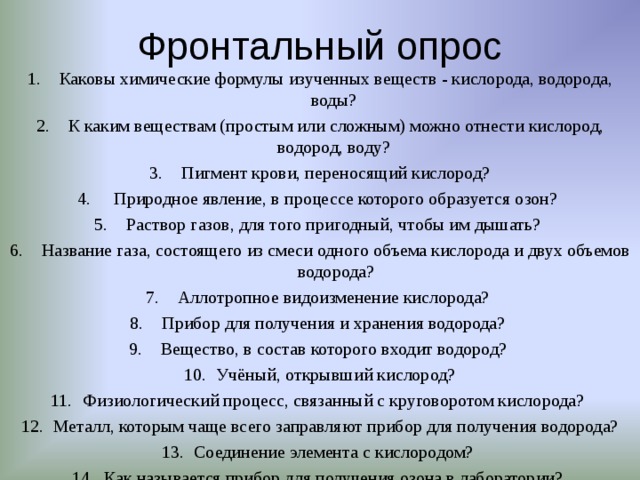 Фронтальный опрос Каковы химические формулы изученных веществ - кислорода, водорода, воды? К каким веществам (простым или сложным) можно отнести кислород, водород, воду? Пигмент крови, переносящий кислород?  Природное явление, в процессе которого образуется озон? Раствор газов, для того пригодный, чтобы им дышать? Название газа, состоящего из смеси одного объема кислорода и двух объемов водорода? Аллотропное видоизменение кислорода? Прибор для получения и хранения водорода? Вещество, в состав которого входит водород? Учёный, открывший кислород? Физиологический процесс, связанный с круговоротом кислорода? Металл, которым чаще всего заправляют прибор для получения водорода? Соединение элемента с кислородом? Как называется прибор для получения озона в лаборатории?  