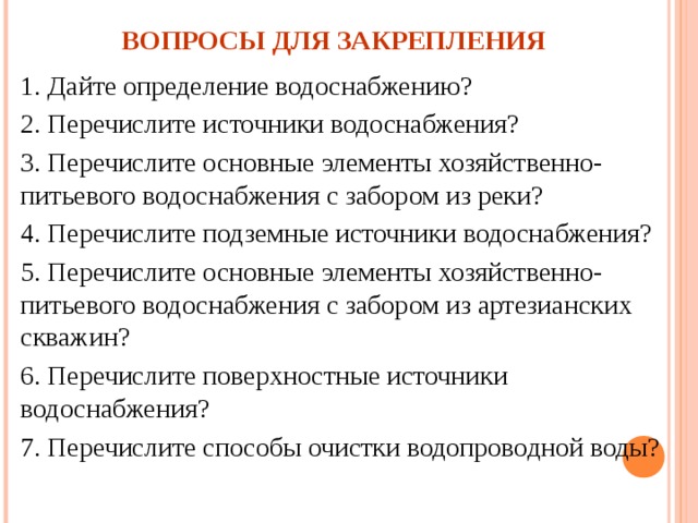 ВОПРОСЫ ДЛЯ ЗАКРЕПЛЕНИЯ 1. Дайте определение водоснабжению? 2. Перечислите источники водоснабжения? 3. Перечислите основные элементы хозяйственно-питьевого водоснабжения с забором из реки? 4. Перечислите подземные источники водоснабжения? 5. Перечислите основные элементы хозяйственно-питьевого водоснабжения с забором из артезианских скважин? 6. Перечислите поверхностные источники водоснабжения? 7. Перечислите способы очистки водопроводной воды? 