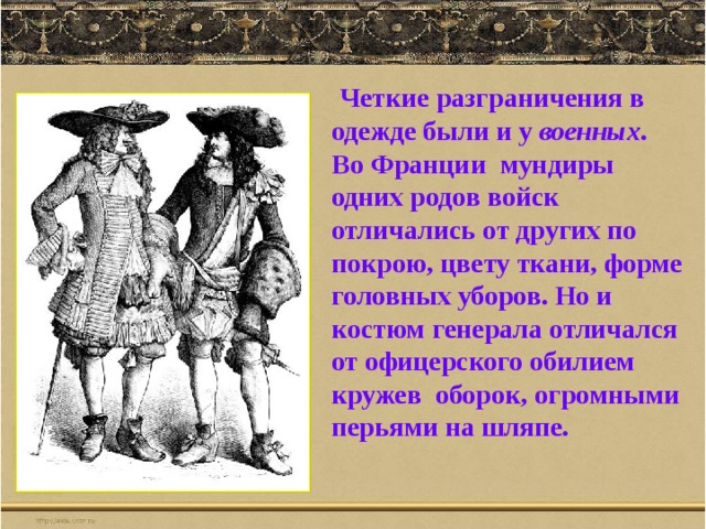  Четкие разграничения в одежде были и у военных . Во Франции мундиры одних родов войск отличались от других по покрою, цвету ткани, форме головных уборов. Но и костюм генерала отличался от офицерского обилием кружев оборок, огромными перьями на шляпе. 
