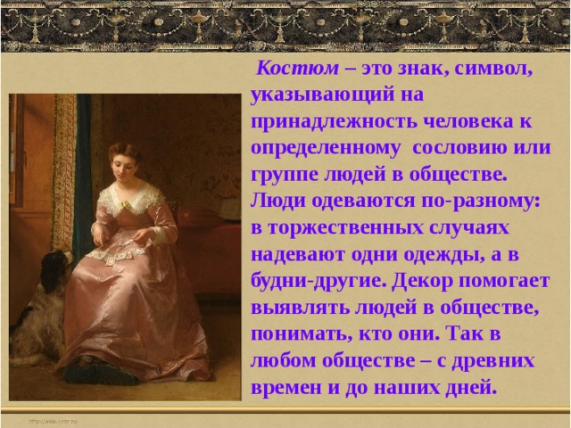  Костюм – это знак, символ, указывающий на принадлежность человека к определенному сословию или группе людей в обществе. Люди одеваются по-разному: в торжественных случаях надевают одни одежды, а в будни-другие. Декор помогает выявлять людей в обществе, понимать, кто они. Так в любом обществе – с древних времен и до наших дней. 