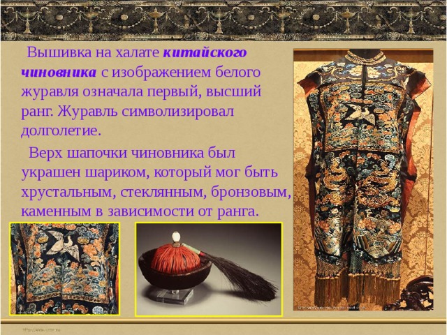  Вышивка на халате китайского чиновника с изображением белого журавля означала первый, высший ранг. Журавль символизировал долголетие.  Верх шапочки чиновника был украшен шариком, который мог быть хрустальным, стеклянным, бронзовым, каменным в зависимости от ранга. 