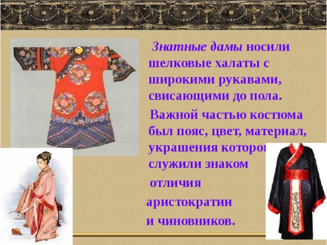  Знатные дамы носили шелковые халаты с широкими рукавами, свисающими до пола.  Важной частью костюма был пояс, цвет, материал, украшения которого служили знаком  отличия  аристократии  и чиновников. 