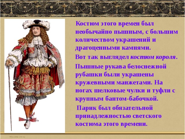  Костюм этого времен был необычайно пышным, с большим количеством украшений и драгоценными камнями.  Вот так выглядел костюм короля .  Пышные рукава белоснежной рубашки были украшены кружевными манжетами. На ногах шелковые чулки и туфли с крупным бантом-бабочкой.  Парик был обязательной принадлежностью светского костюма этого времени. 