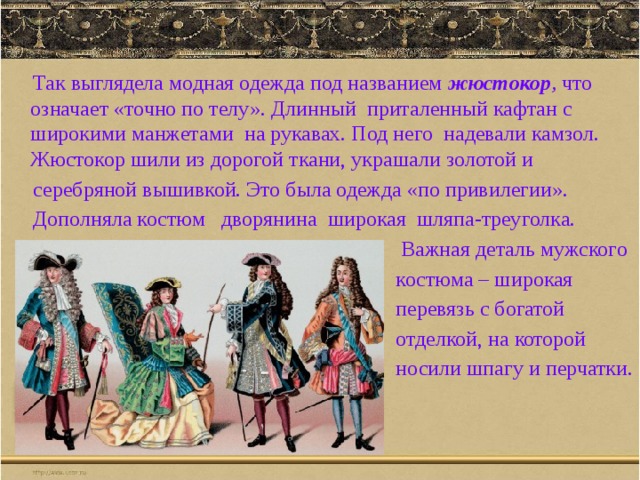  Так выглядела модная одежда под названием жюстокор , что означает «точно по телу». Длинный приталенный кафтан с широкими манжетами на рукавах. Под него надевали камзол. Жюстокор шили из дорогой ткани, украшали золотой и  серебряной вышивкой. Это была одежда «по привилегии».  Дополняла костюм дворянина широкая шляпа-треуголка.  Важная деталь мужского  костюма – широкая  перевязь с богатой  отделкой, на которой  носили шпагу и перчатки. 