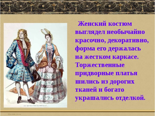  Женский костюм выглядел необычайно красочно, декоративно, форма его держалась на жестком каркасе. Торжественные придворные платья шились из дорогих тканей и богато украшались отделкой. 