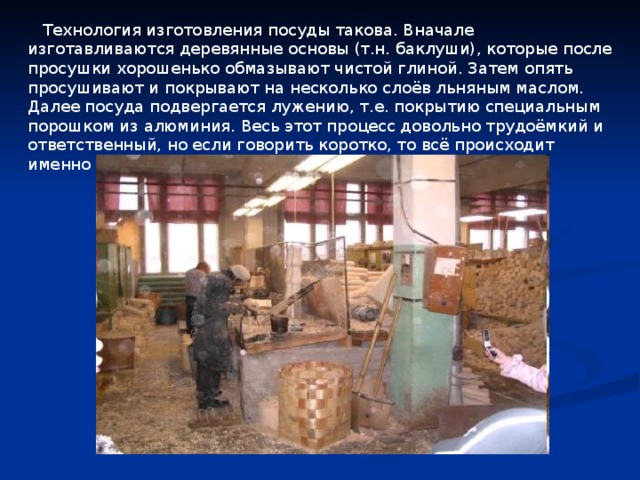  Технология изготовления посуды такова. Вначале изготавливаются деревянные основы (т.н. баклуши), которые после просушки хорошенько обмазывают чистой глиной. Затем опять просушивают и покрывают на несколько слоёв льняным маслом. Далее посуда подвергается лужению, т.е. покрытию специальным порошком из алюминия. Весь этот процесс довольно трудоёмкий и ответственный, но если говорить коротко, то всё происходит именно так. 