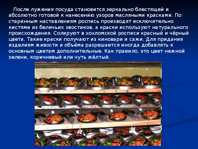  После лужения посуда становится зеркально блестящей и абсолютно готовой к нанесению узоров масляными красками. По старинным наставлениям роспись производят исключительно кистями из беличьих хвостиков, а краски используют натурального происхождения. Солируют в хохломской росписи красный и чёрный цвета. Такие краски получают из киновари и сажи. Для придания изделиям живости и объёма разрешается иногда добавлять к основным цветам дополнительные. Как правило, это цвет нежной зелени, коричневый или чуть жёлтый. 