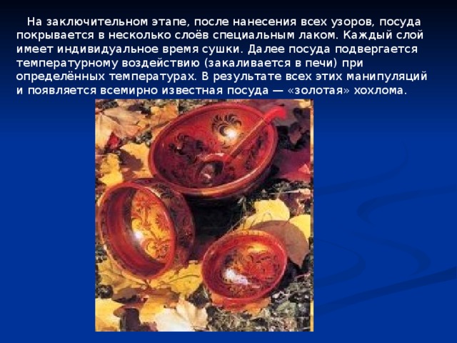  На заключительном этапе, после нанесения всех узоров, посуда покрывается в несколько слоёв специальным лаком. Каждый слой имеет индивидуальное время сушки. Далее посуда подвергается температурному воздействию (закаливается в печи) при определённых температурах. В результате всех этих манипуляций и появляется всемирно известная посуда — «золотая» хохлома. 