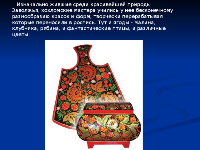  Изначально жившие среди красивейшей природы Заволжья, хохломские мастера учились у нее бесконечному разнообразию красок и форм, творчески перерабатывая которые переносили в роспись. Тут и ягоды - малина, клубника, рябина, и фантастические птицы, и различные цветы. 