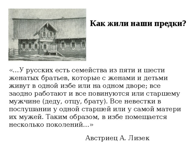 Как жили наши предки? «…У русских есть семейства из пяти и шести женатых братьев, которые с женами и детьми живут в одной избе или на одном дворе; все заодно работают и все повинуются или старшему мужчине (деду, отцу, брату). Все невестки в послушании у одной старшей или у самой матери их мужей. Таким образом, в избе помещается несколько поколений…»  Австриец A. Лизек  