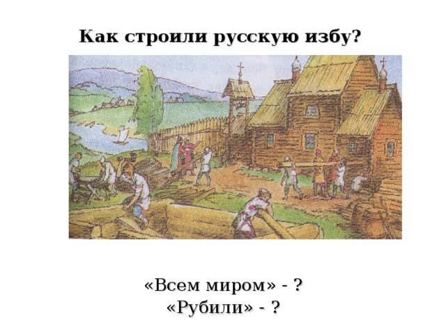 Как строили русскую избу?  «Всем миром» - ? «Рубили» - ? 