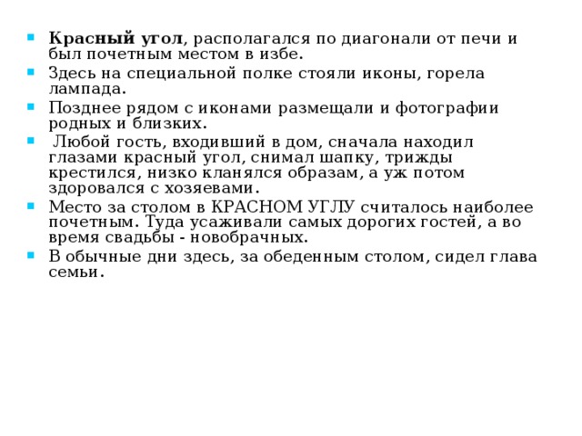 Красный угол , располагался по диагонали от печи и был почетным местом в избе. Здесь на специальной полке стояли иконы, горела лампада. Позднее рядом с иконами размещали и фотографии родных и близких.  Любой гость, входивший в дом, сначала находил глазами красный угол, снимал шапку, трижды крестился, низко кланялся образам, а уж потом здоровался с хозяевами. Место за столом в КРАСНОМ УГЛУ считалось наиболее почетным. Туда усаживали самых дорогих гостей, а во время свадьбы - новобрачных. В обычные дни здесь, за обеденным столом, сидел глава семьи. 