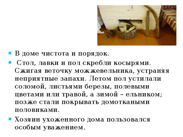 В доме чистота и порядок.  Стол, лавки и пол скребли косырями. Сжигая веточку можжевельника, устраняя неприятные запахи. Летом пол устилали соломой, листьями березы, полевыми цветами или травой, а зимой – ельником; позже стали покрывать домоткаными половиками.   Хозяин ухоженного дома пользовался особым уважением . 