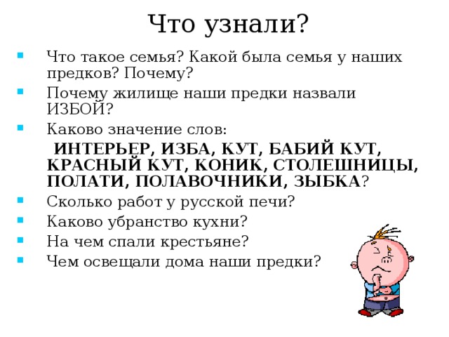 Что узнали? Что такое семья? Какой была семья у наших предков? Почему? Почему жилище наши предки назвали ИЗБОЙ? Каково значение слов:  ИНТЕРЬЕР, ИЗБА, КУТ, БАБИЙ КУТ, КРАСНЫЙ КУТ, КОНИК, СТОЛЕШНИЦЫ, ПОЛАТИ, ПОЛАВОЧНИКИ, ЗЫБКА ? Сколько работ у русской печи? Каково убранство кухни? На чем спали крестьяне? Чем освещали дома наши предки? 