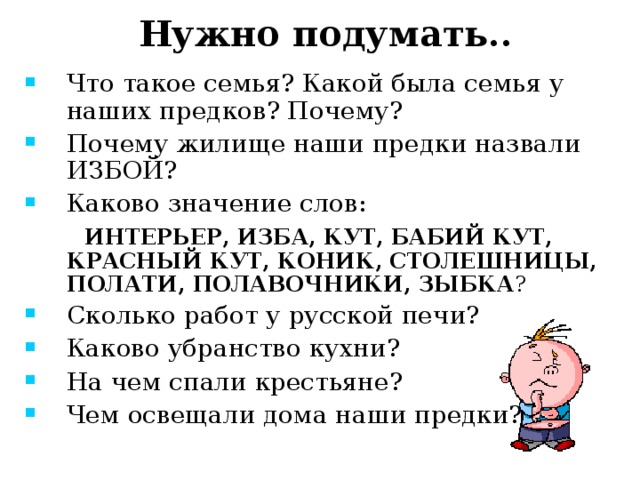 Нужно подумать.. Что такое семья? Какой была семья у наших предков? Почему? Почему жилище наши предки назвали ИЗБОЙ? Каково значение слов:  ИНТЕРЬЕР, ИЗБА, КУТ, БАБИЙ КУТ, КРАСНЫЙ КУТ, КОНИК, СТОЛЕШНИЦЫ, ПОЛАТИ, ПОЛАВОЧНИКИ, ЗЫБКА ? Сколько работ у русской печи? Каково убранство кухни? На чем спали крестьяне? Чем освещали дома наши предки? 