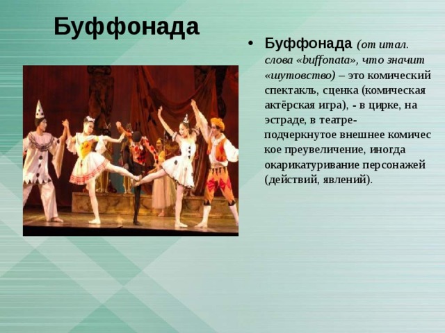 Буффонада Буффонада  (от итал. слова «buffonata», что значит «шутовство)  – это комический спектакль, сценка (комическая актёрская игра), - в цирке, на эстраде, в театре- подчеркнутое внешнее комическое преувеличение, иногда  окарикатуривание персонажей (действий, явлений).   