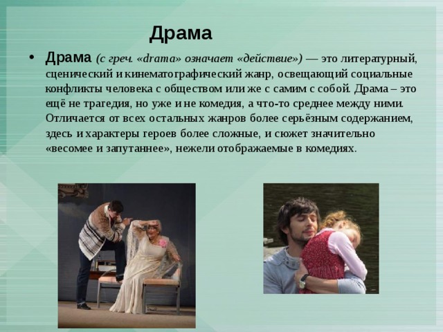 Драма   Драма   (с греч. «drama» означает «действие»)  — это литературный, сценический и кинематографический жанр, освещающий социальные конфликты человека с обществом или же с самим с собой. Драма – это ещё не трагедия, но уже и не комедия, а что-то среднее между ними. Отличается от всех остальных жанров более серьёзным содержанием, здесь и характеры героев более сложные, и сюжет значительно «весомее и запутаннее», нежели отображаемые в комедиях. 